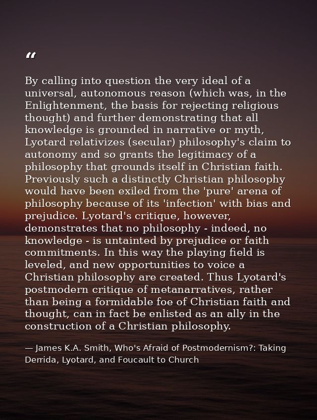 By calling into question the very ideal of a universal, autonomous reason (which was, in the Enlightenment, the basis fo — James K.A. Smith, Who's Afraid of Postmodernism?: Taking Derrida, Lyotard, and Foucault to Church