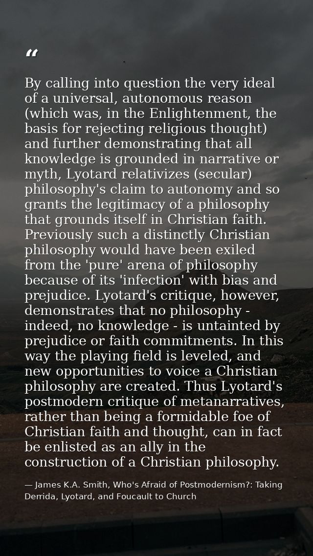 By calling into question the very ideal of a universal, autonomous reason (which was, in the Enlightenment, the basis fo — James K.A. Smith, Who's Afraid of Postmodernism?: Taking Derrida, Lyotard, and Foucault to Church