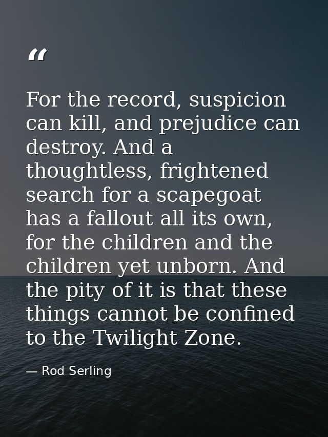 For the record, suspicion can kill, and prejudice can destroy. And a thoughtless, frightened search for a scapegoat has  — Rod Serling