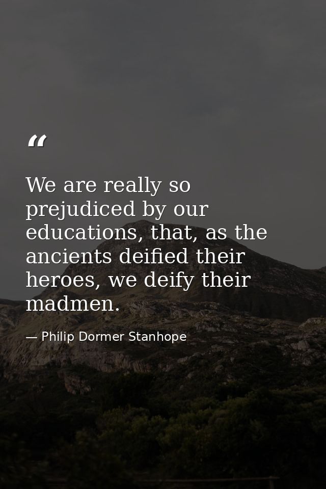 We are really so prejudiced by our educations, that, as the ancients deified their heroes, we deify their madmen. — Philip Dormer Stanhope
