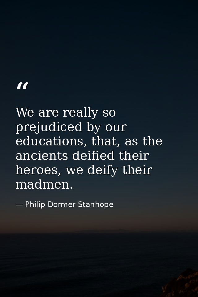 We are really so prejudiced by our educations, that, as the ancients deified their heroes, we deify their madmen. — Philip Dormer Stanhope