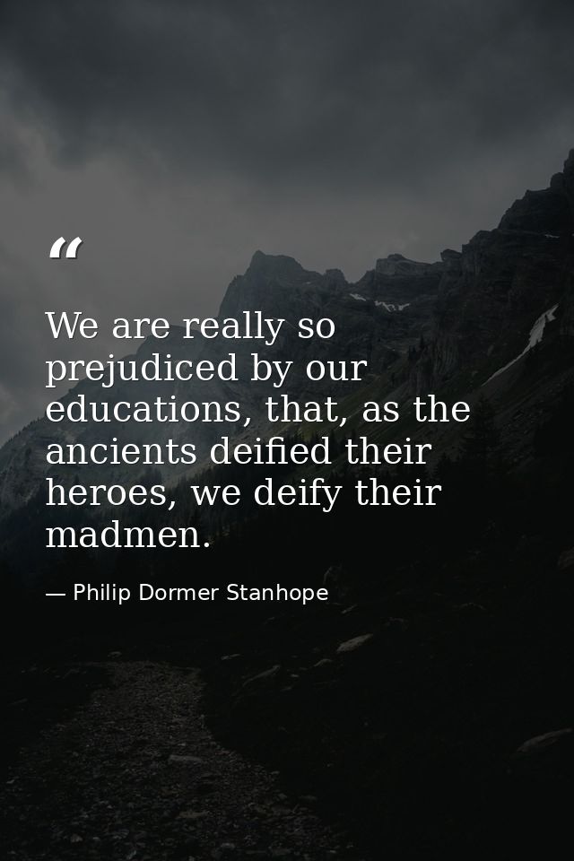 We are really so prejudiced by our educations, that, as the ancients deified their heroes, we deify their madmen. — Philip Dormer Stanhope