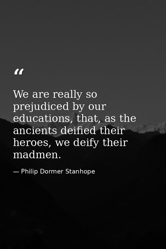 We are really so prejudiced by our educations, that, as the ancients deified their heroes, we deify their madmen. — Philip Dormer Stanhope
