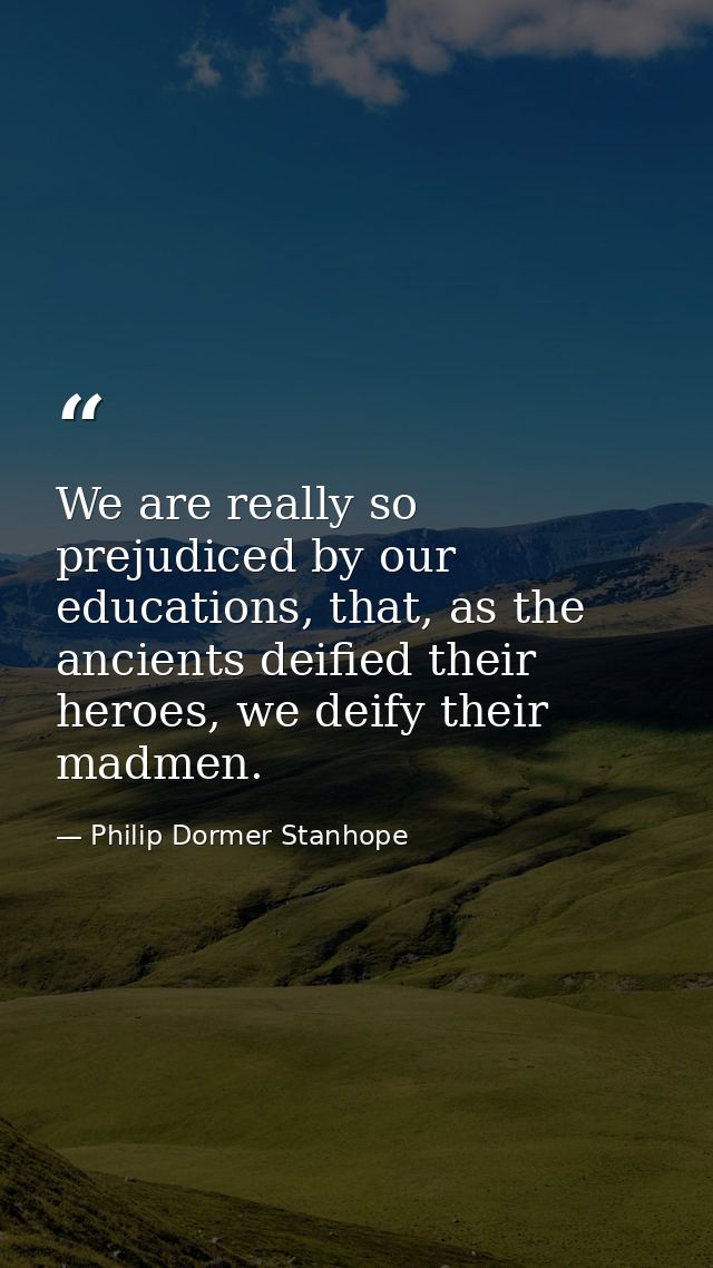 We are really so prejudiced by our educations, that, as the ancients deified their heroes, we deify their madmen. — Philip Dormer Stanhope
