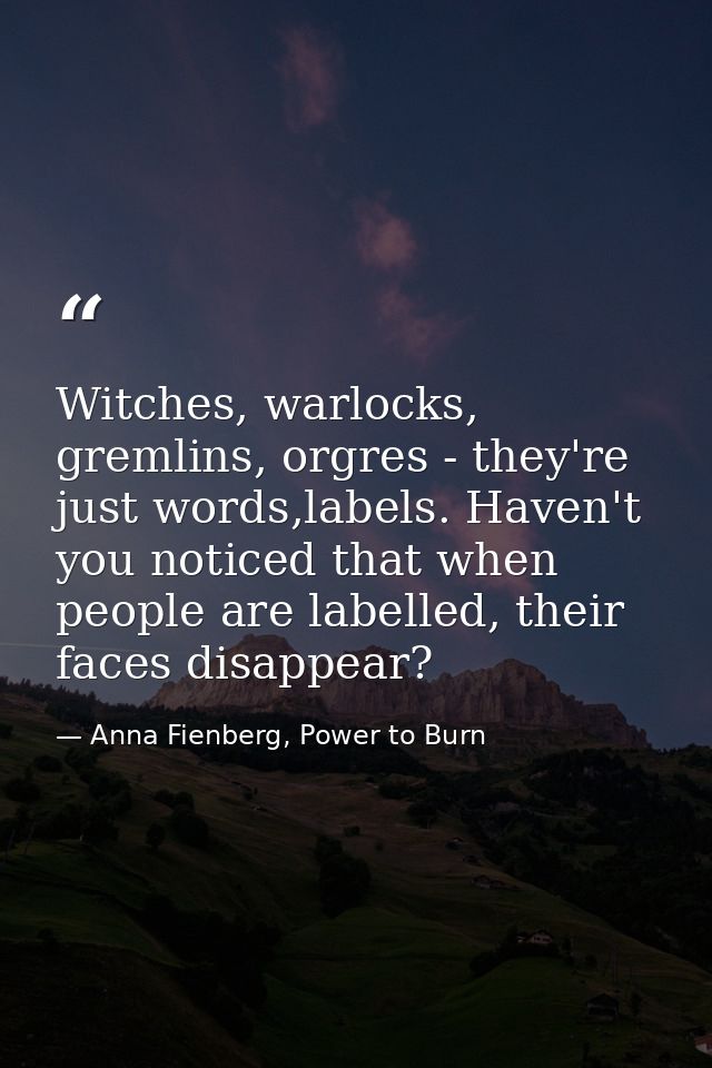 Witches, warlocks, gremlins, orgres - they're just words,labels. Haven't you noticed that when people are labelled, thei — Anna Fienberg, Power to Burn
