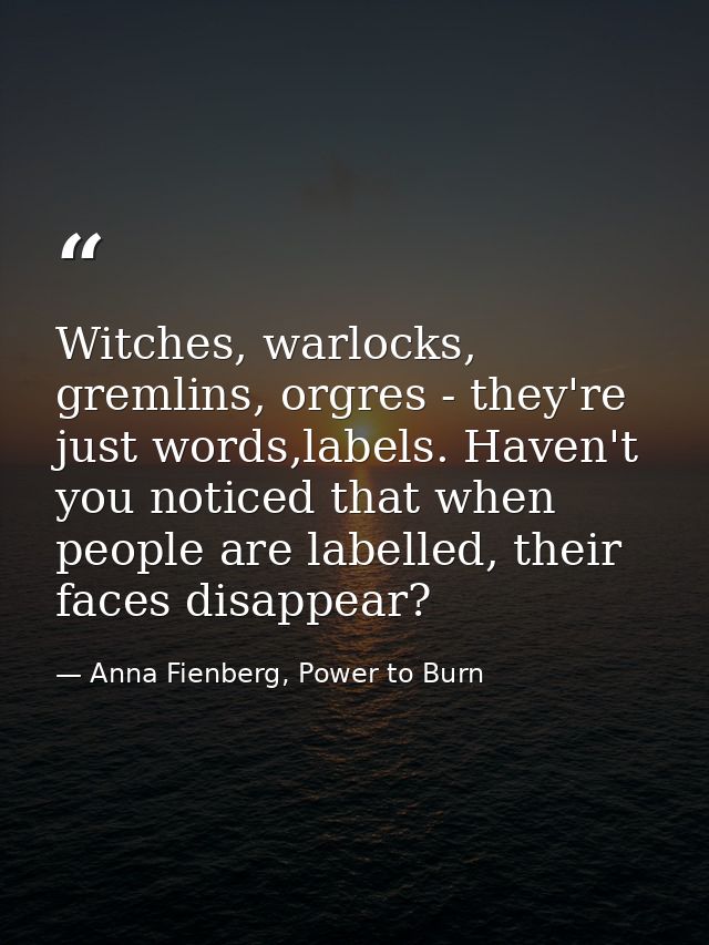Witches, warlocks, gremlins, orgres - they're just words,labels. Haven't you noticed that when people are labelled, thei — Anna Fienberg, Power to Burn