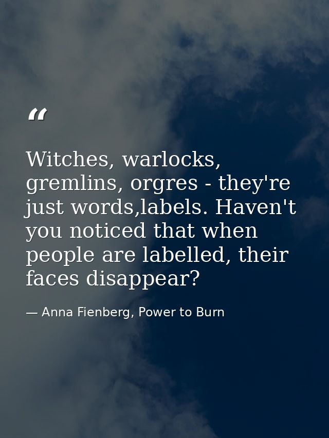 Witches, warlocks, gremlins, orgres - they're just words,labels. Haven't you noticed that when people are labelled, thei — Anna Fienberg, Power to Burn