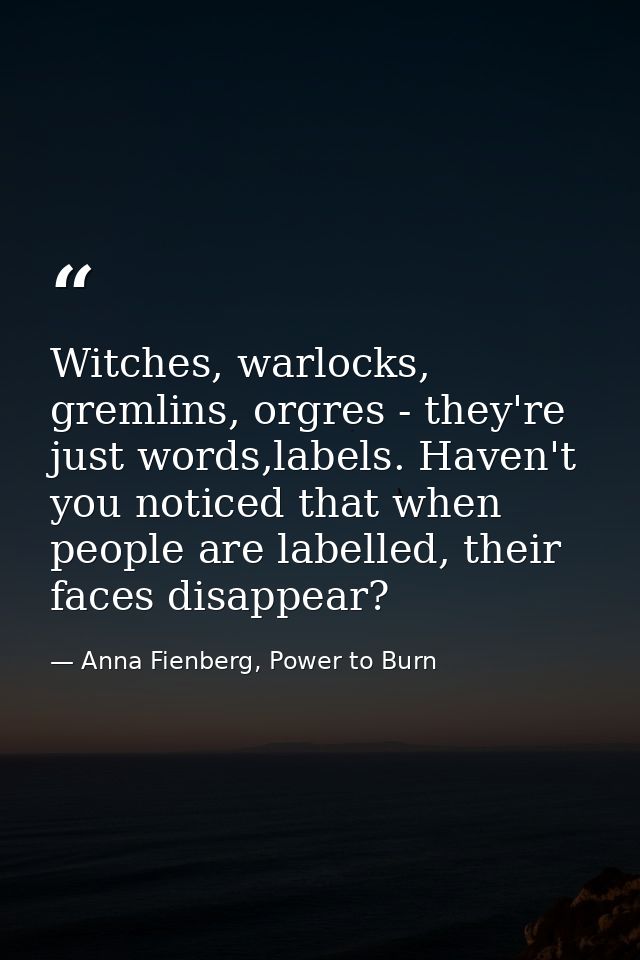 Witches, warlocks, gremlins, orgres - they're just words,labels. Haven't you noticed that when people are labelled, thei — Anna Fienberg, Power to Burn