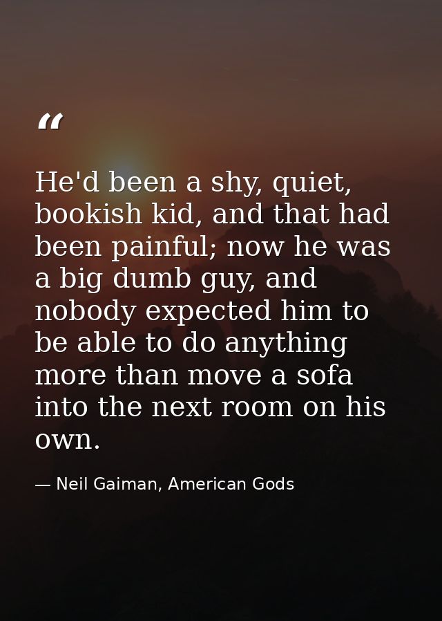 He'd been a shy, quiet, bookish kid, and that had been painful; now he was a big dumb guy, and nobody expected him to be — Neil Gaiman, American Gods