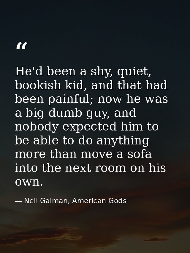 He'd been a shy, quiet, bookish kid, and that had been painful; now he was a big dumb guy, and nobody expected him to be — Neil Gaiman, American Gods