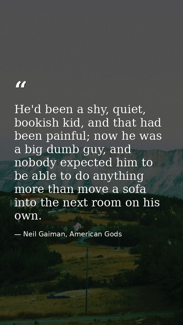 He'd been a shy, quiet, bookish kid, and that had been painful; now he was a big dumb guy, and nobody expected him to be — Neil Gaiman, American Gods