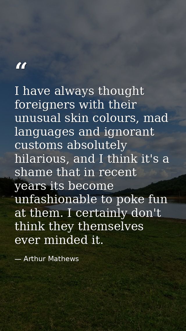 I have always thought foreigners with their unusual skin colours, mad languages and ignorant customs absolutely hilariou — Arthur Mathews