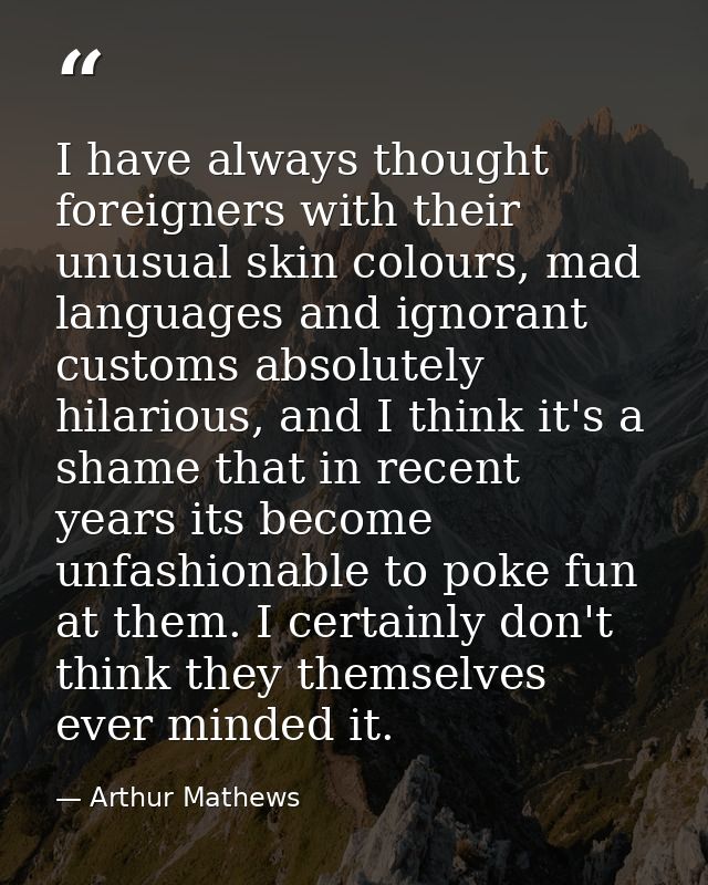 I have always thought foreigners with their unusual skin colours, mad languages and ignorant customs absolutely hilariou — Arthur Mathews