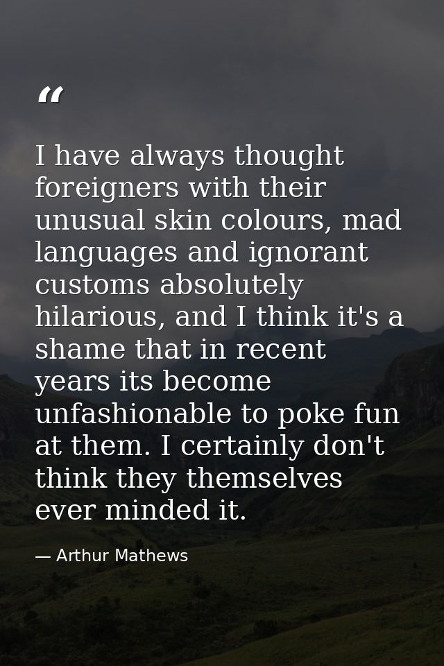 I have always thought foreigners with their unusual skin colours, mad languages and ignorant customs absolutely hilariou — Arthur Mathews
