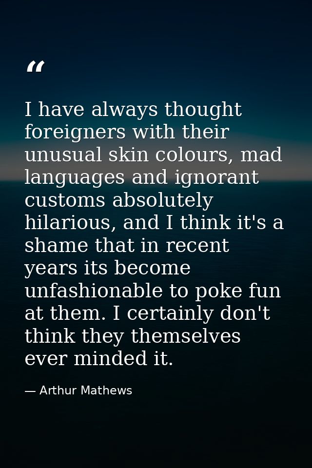 I have always thought foreigners with their unusual skin colours, mad languages and ignorant customs absolutely hilariou — Arthur Mathews