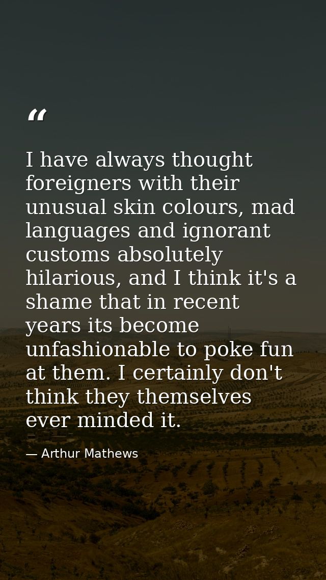 I have always thought foreigners with their unusual skin colours, mad languages and ignorant customs absolutely hilariou — Arthur Mathews