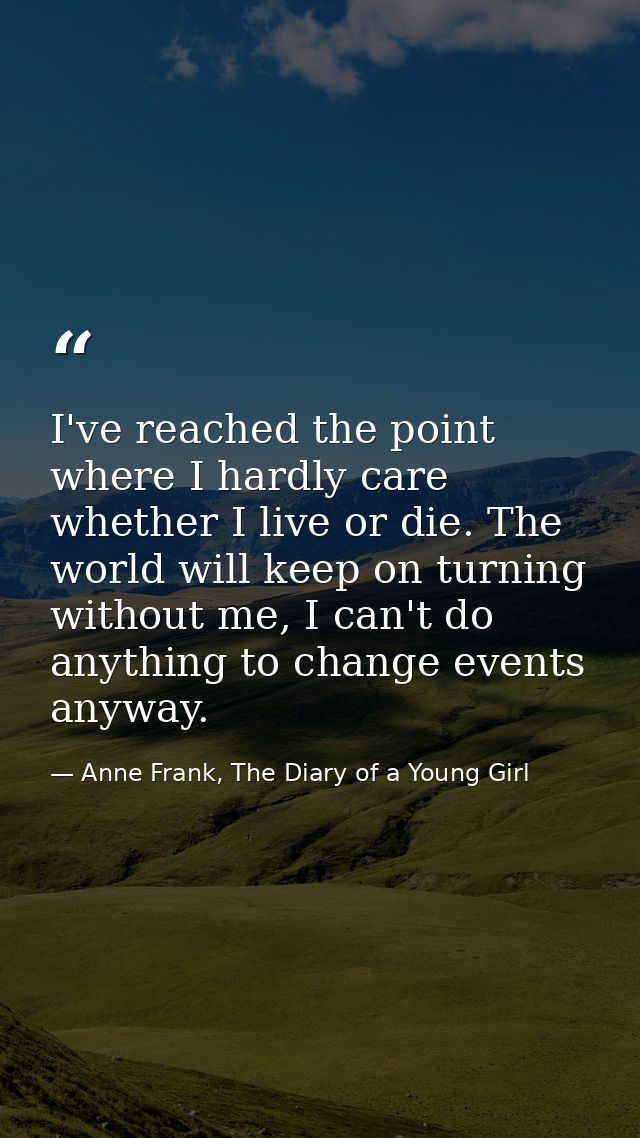 I've reached the point where I hardly care whether I live or die. The world will keep on turning without me, I can't do  — Anne Frank, The Diary of a Young Girl