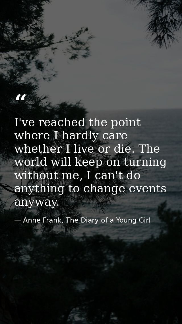 I've reached the point where I hardly care whether I live or die. The world will keep on turning without me, I can't do  — Anne Frank, The Diary of a Young Girl