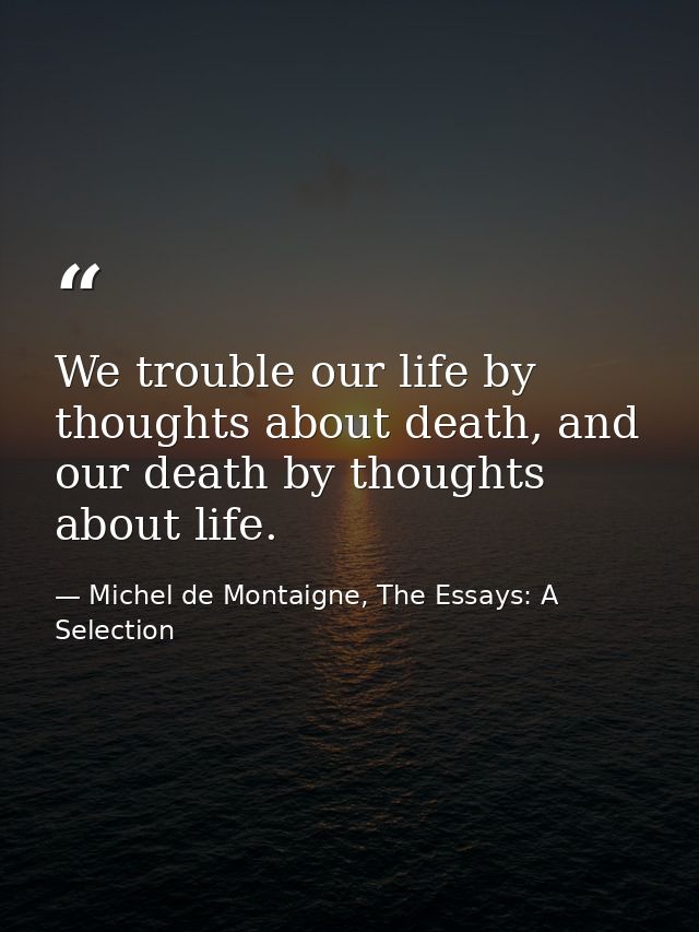 We trouble our life by thoughts about death, and our death by thoughts about life. — Michel de Montaigne, The Essays: A Selection