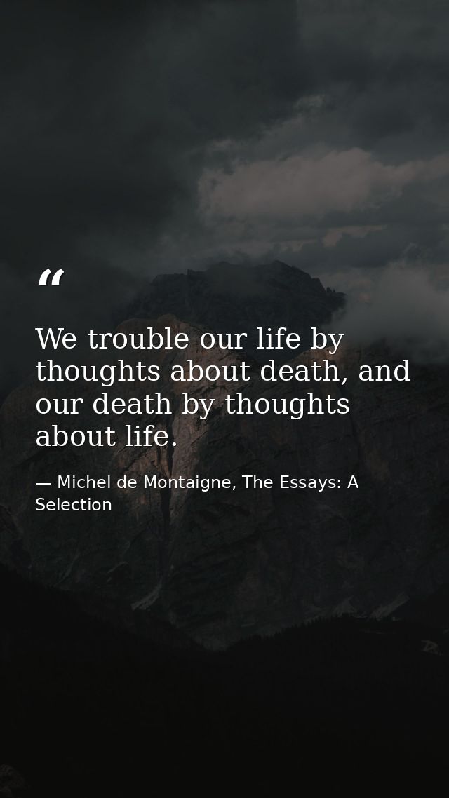We trouble our life by thoughts about death, and our death by thoughts about life. — Michel de Montaigne, The Essays: A Selection