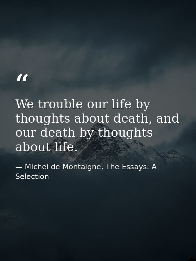 We trouble our life by thoughts about death, and our death by thoughts about life. — Michel de Montaigne, The Essays: A Selection