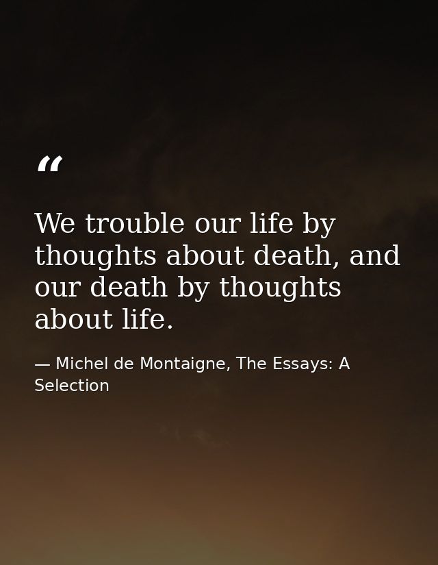 We trouble our life by thoughts about death, and our death by thoughts about life. — Michel de Montaigne, The Essays: A Selection