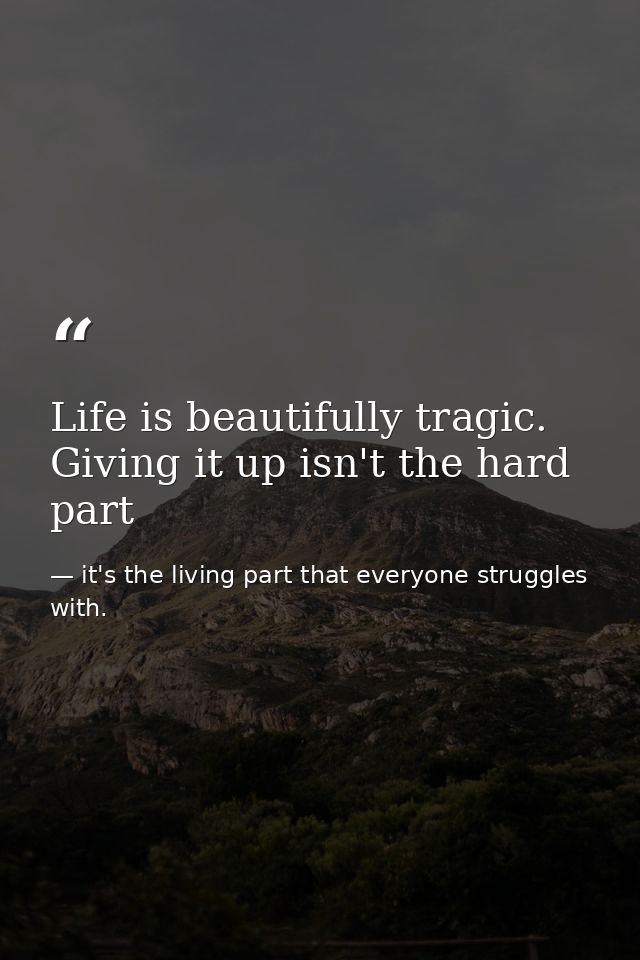 Life is beautifully tragic. Giving it up isn't the hard part — it's the living part that everyone struggles with.