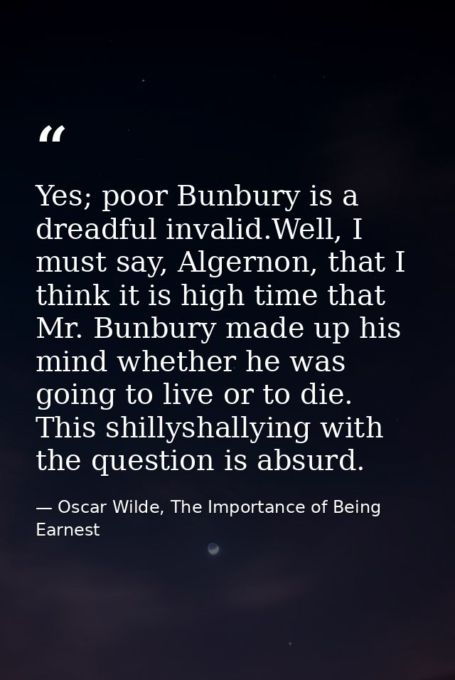 Yes; poor Bunbury is a dreadful invalid.Well, I must say, Algernon, that I think it is high time that Mr. Bunbury made u — Oscar Wilde, The Importance of Being Earnest