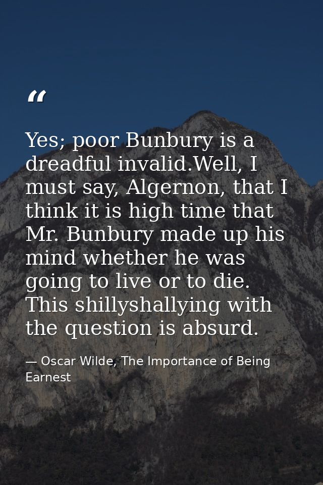 Yes; poor Bunbury is a dreadful invalid.Well, I must say, Algernon, that I think it is high time that Mr. Bunbury made u — Oscar Wilde, The Importance of Being Earnest