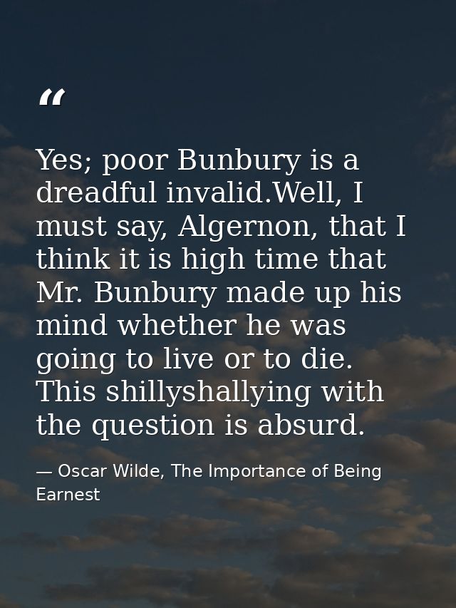 Yes; poor Bunbury is a dreadful invalid.Well, I must say, Algernon, that I think it is high time that Mr. Bunbury made u — Oscar Wilde, The Importance of Being Earnest