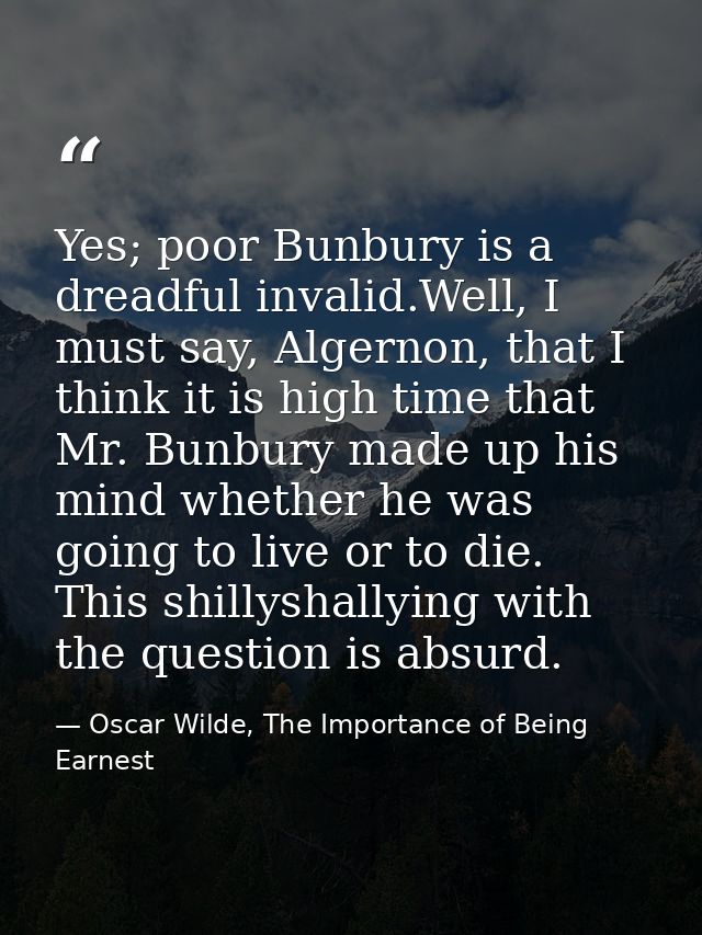 Yes; poor Bunbury is a dreadful invalid.Well, I must say, Algernon, that I think it is high time that Mr. Bunbury made u — Oscar Wilde, The Importance of Being Earnest