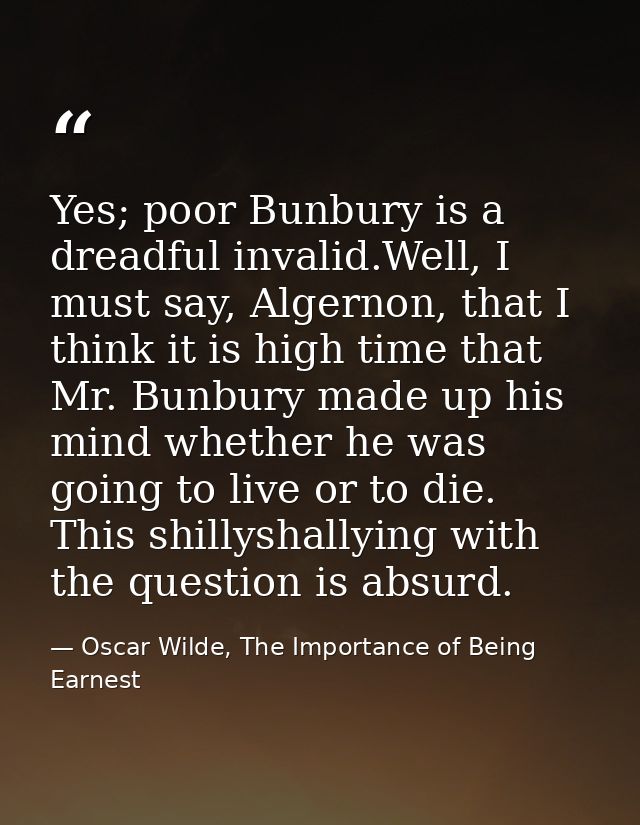 Yes; poor Bunbury is a dreadful invalid.Well, I must say, Algernon, that I think it is high time that Mr. Bunbury made u — Oscar Wilde, The Importance of Being Earnest