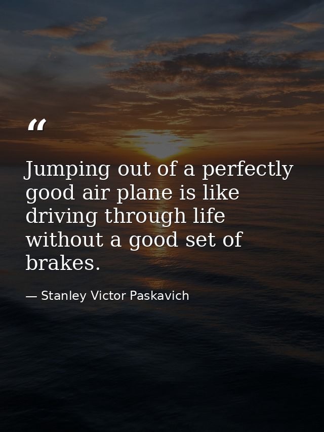 Jumping out of a perfectly good air plane is like driving through life without a good set of brakes. — Stanley Victor Paskavich