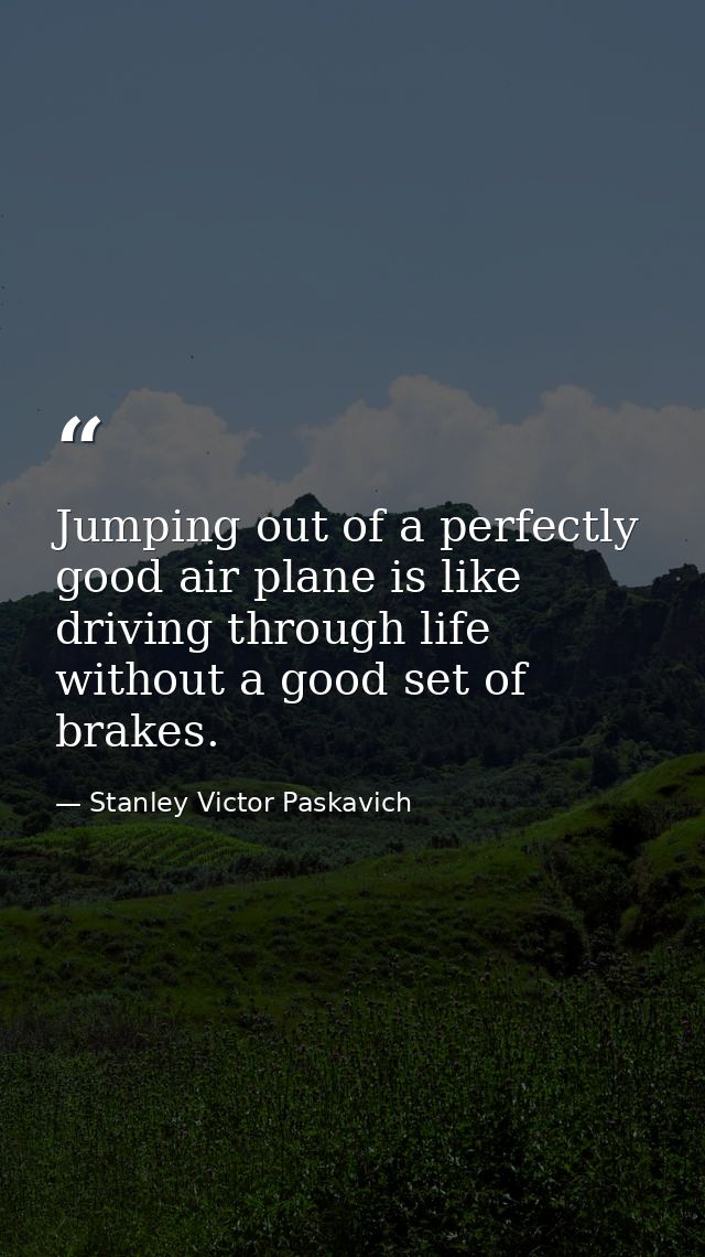 Jumping out of a perfectly good air plane is like driving through life without a good set of brakes. — Stanley Victor Paskavich