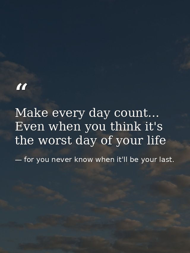 Make every day count... Even when you think it's the worst day of your life — for you never know when it'll be your last.