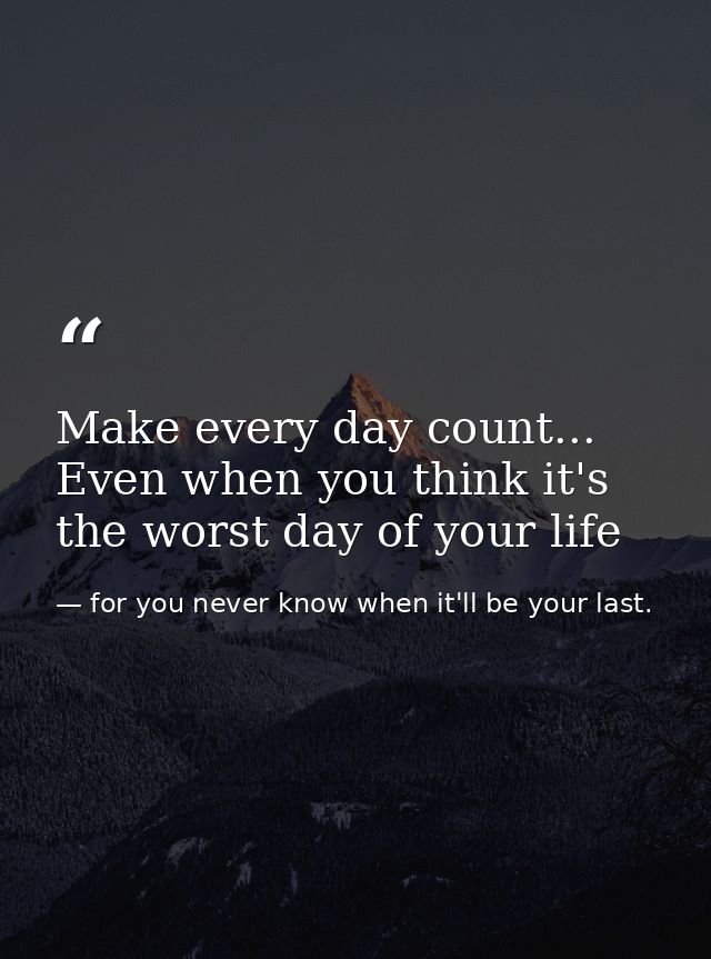 Make every day count... Even when you think it's the worst day of your life — for you never know when it'll be your last.