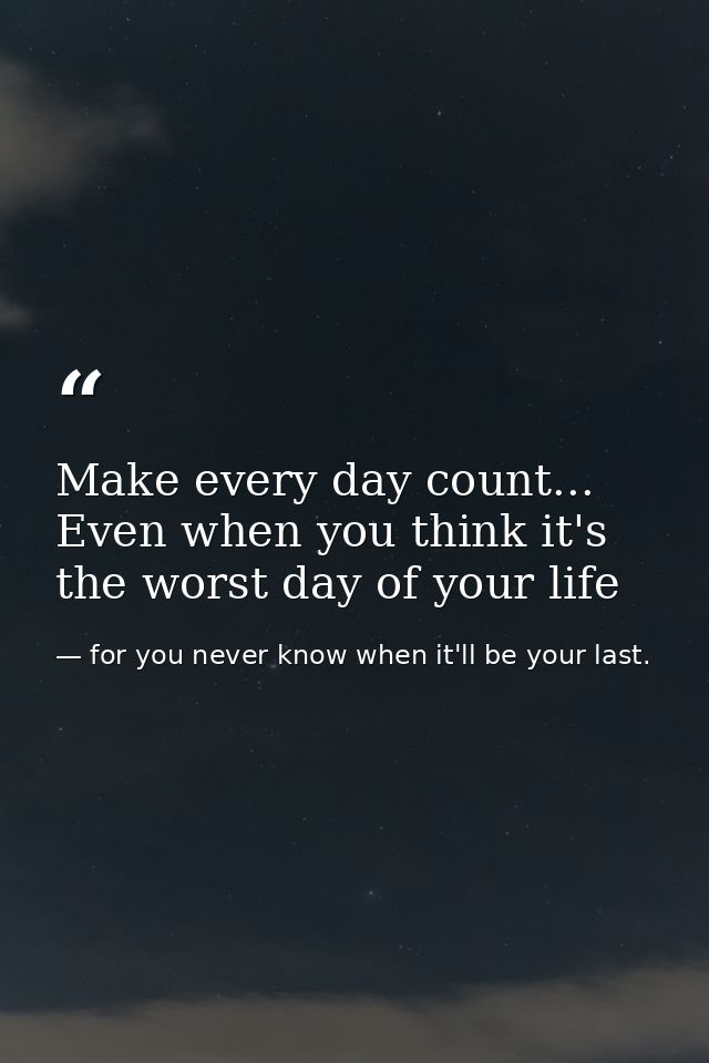Make every day count... Even when you think it's the worst day of your life — for you never know when it'll be your last.