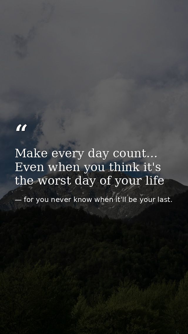Make every day count... Even when you think it's the worst day of your life — for you never know when it'll be your last.