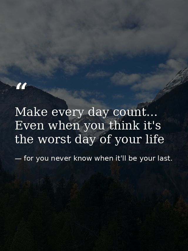 Make every day count... Even when you think it's the worst day of your life — for you never know when it'll be your last.