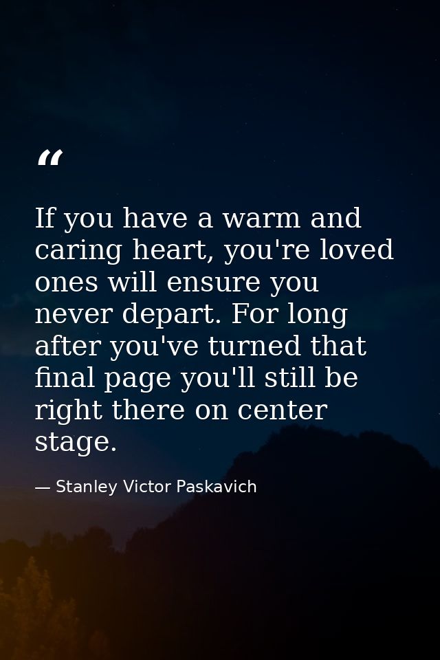 If you have a warm and caring heart, you're loved ones will ensure you never depart. For long after you've turned that f — Stanley Victor Paskavich