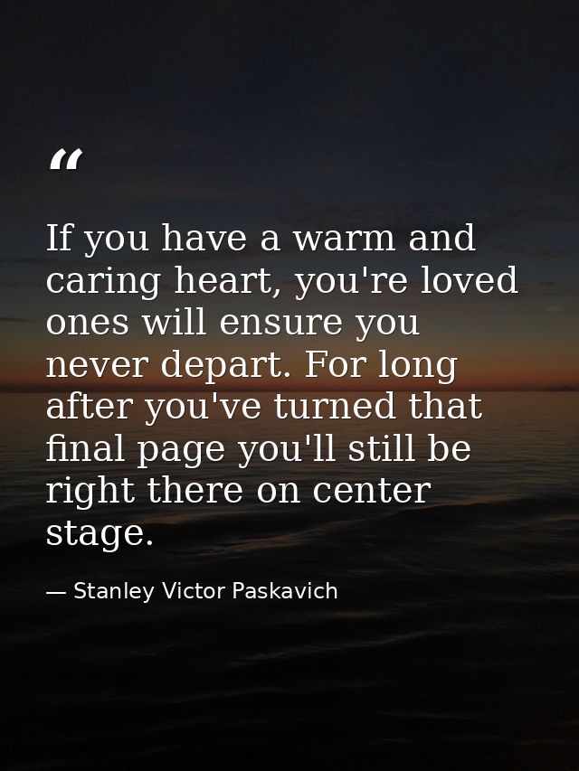 If you have a warm and caring heart, you're loved ones will ensure you never depart. For long after you've turned that f — Stanley Victor Paskavich
