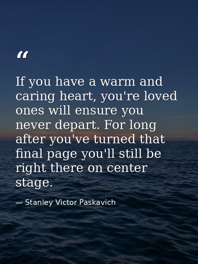 If you have a warm and caring heart, you're loved ones will ensure you never depart. For long after you've turned that f — Stanley Victor Paskavich