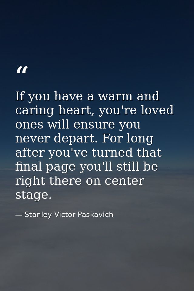 If you have a warm and caring heart, you're loved ones will ensure you never depart. For long after you've turned that f — Stanley Victor Paskavich
