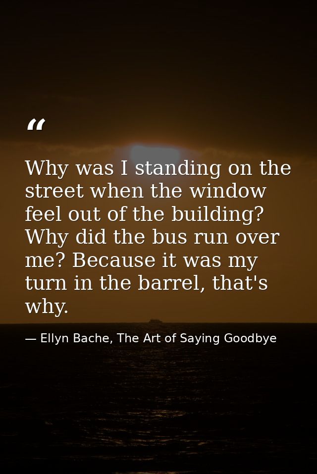 Why was I standing on the street when the window feel out of the building? Why did the bus run over me? Because it was m — Ellyn Bache, The Art of Saying Goodbye