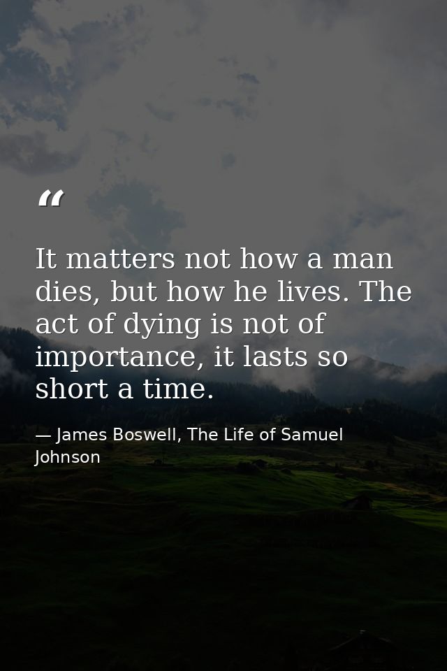 It matters not how a man dies, but how he lives. The act of dying is not of importance, it lasts so short a time. — James Boswell, The Life of Samuel Johnson