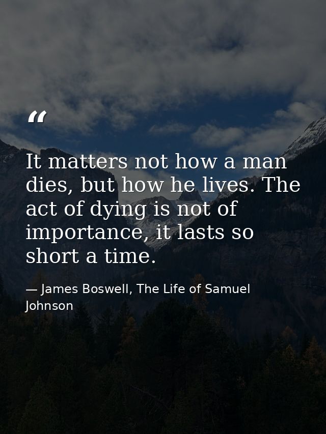 It matters not how a man dies, but how he lives. The act of dying is not of importance, it lasts so short a time. — James Boswell, The Life of Samuel Johnson