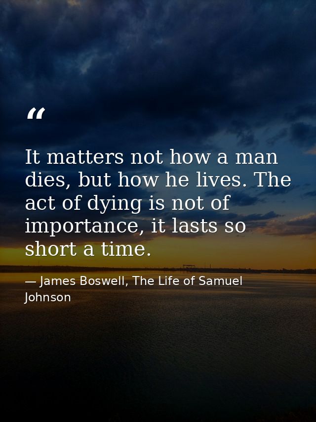 It matters not how a man dies, but how he lives. The act of dying is not of importance, it lasts so short a time. — James Boswell, The Life of Samuel Johnson