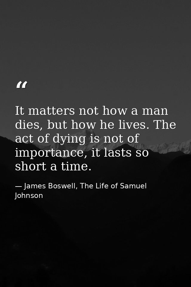 It matters not how a man dies, but how he lives. The act of dying is not of importance, it lasts so short a time. — James Boswell, The Life of Samuel Johnson