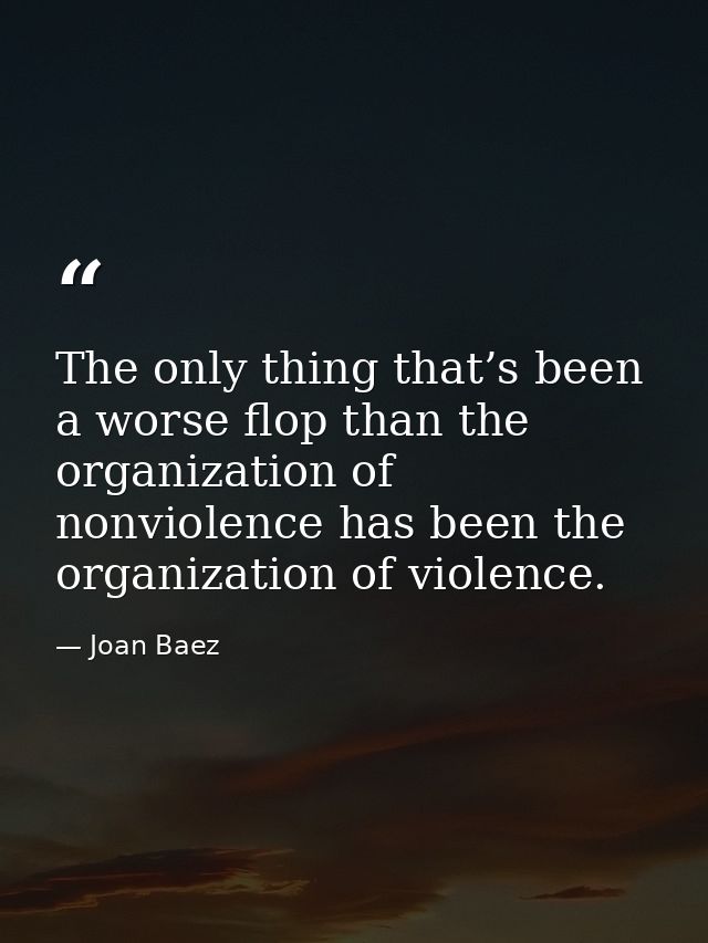 The only thing that’s been a worse flop than the organization of nonviolence has been the organization of violence. — Joan Baez