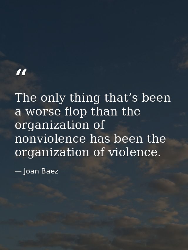 The only thing that’s been a worse flop than the organization of nonviolence has been the organization of violence. — Joan Baez